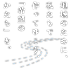 地域のために、私たちで作ってゆこう、「希望のかたち」を。